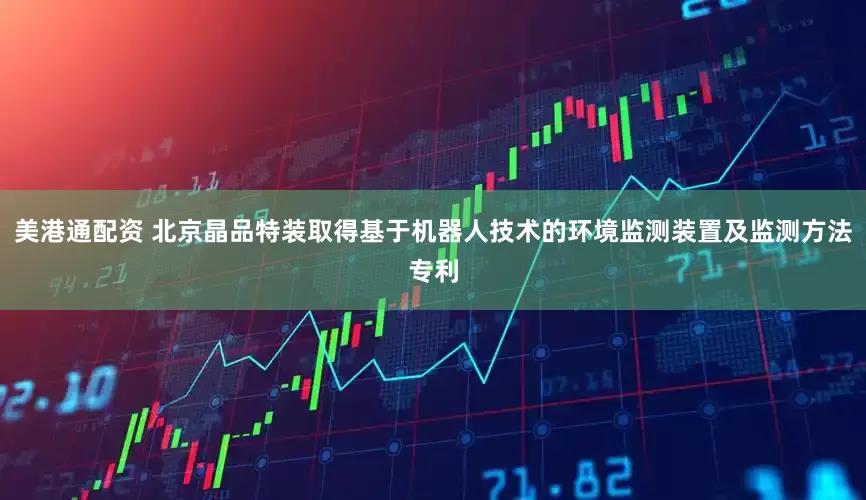 美港通配资 北京晶品特装取得基于机器人技术的环境监测装置及监测方法专利
