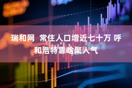 瑞和网  常住人口增近七十万 呼和浩特靠啥聚人气
