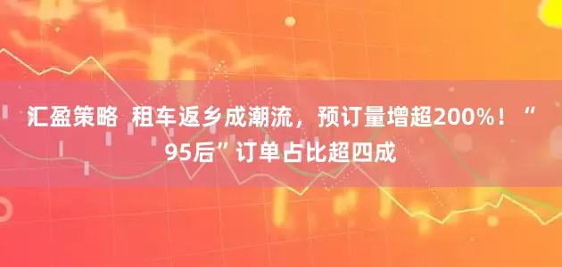 汇盈策略  租车返乡成潮流，预订量增超200%！“95后”订单占比超四成