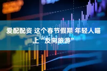 爱配配资 这个春节假期 年轻人瞄上“反向旅游”