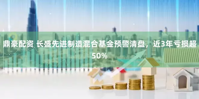 鼎豪配资 长盛先进制造混合基金预警清盘，近3年亏损超50%