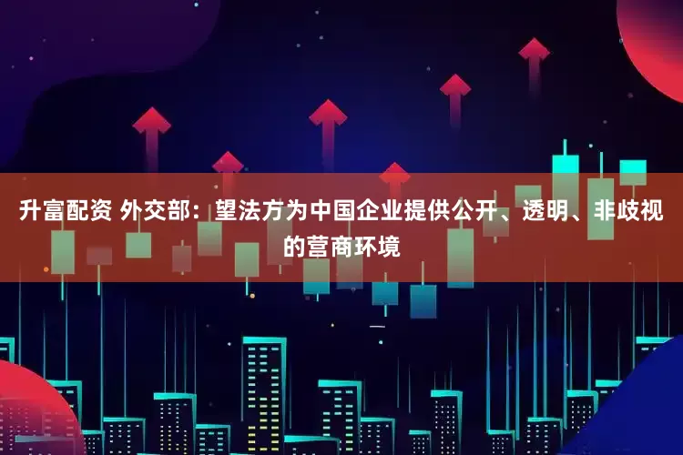升富配资 外交部：望法方为中国企业提供公开、透明、非歧视的营商环境