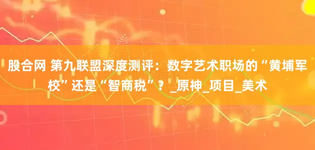 股合网 第九联盟深度测评：数字艺术职场的“黄埔军校”还是“智商税”？_原神_项目_美术