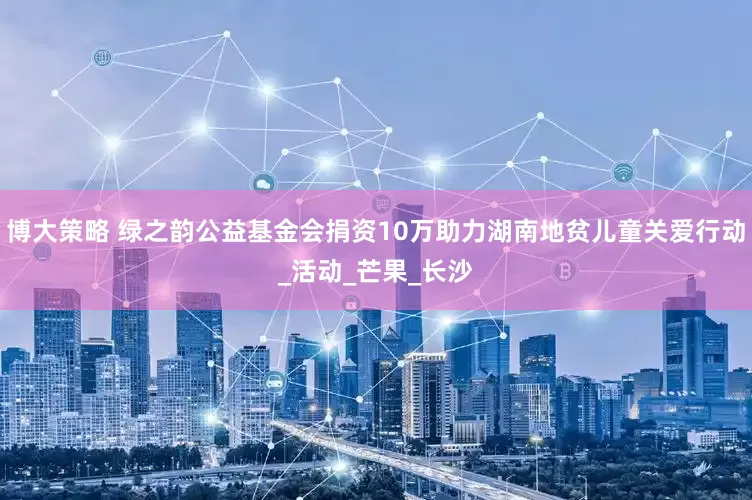 博大策略 绿之韵公益基金会捐资10万助力湖南地贫儿童关爱行动_活动_芒果_长沙