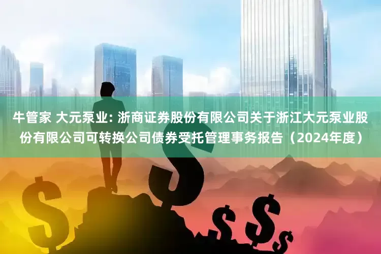 牛管家 大元泵业: 浙商证券股份有限公司关于浙江大元泵业股份有限公司可转换公司债券受托管理事务报告（2024年度）