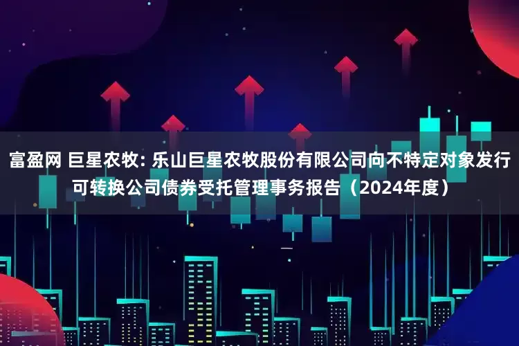 富盈网 巨星农牧: 乐山巨星农牧股份有限公司向不特定对象发行可转换公司债券受托管理事务报告（2024年度）