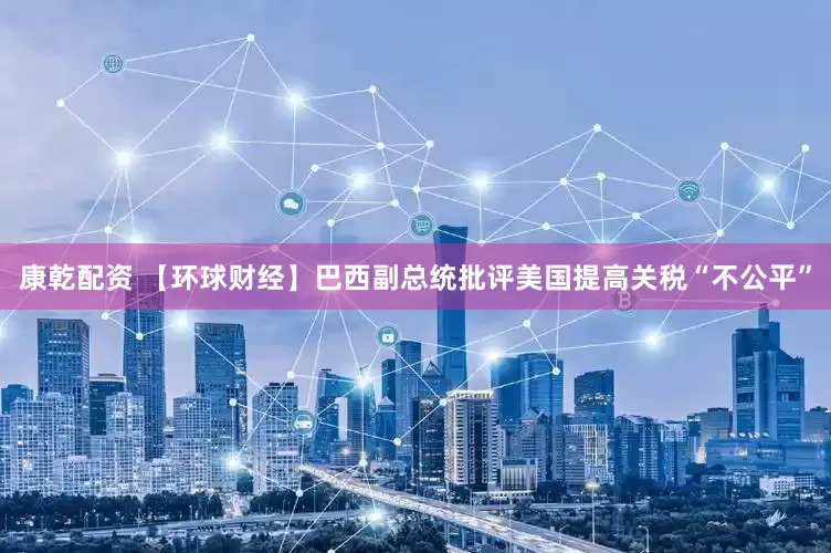 康乾配资 【环球财经】巴西副总统批评美国提高关税“不公平”