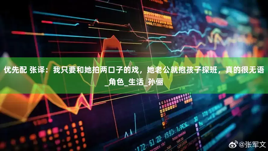 优先配 张译：我只要和她拍两口子的戏，她老公就抱孩子探班，真的很无语_角色_生活_孙俪