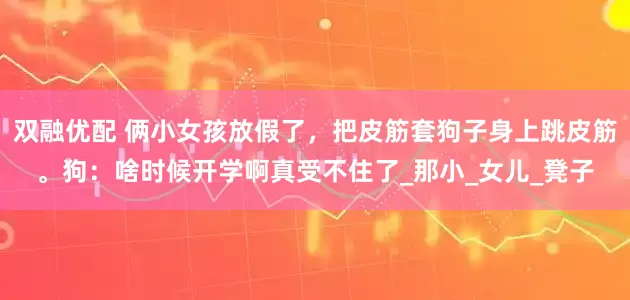 双融优配 俩小女孩放假了，把皮筋套狗子身上跳皮筋。狗：啥时候开学啊真受不住了_那小_女儿_凳子