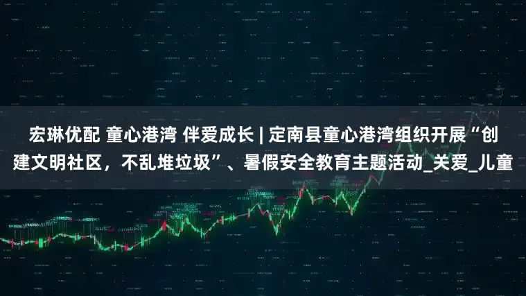 宏琳优配 童心港湾 伴爱成长 | 定南县童心港湾组织开展“创建文明社区，不乱堆垃圾”、暑假安全教育主题活动_关爱_儿童