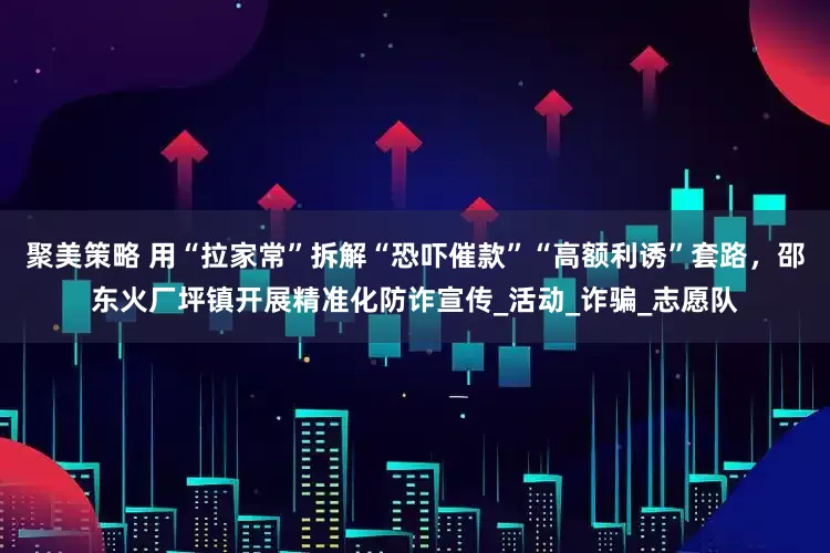 聚美策略 用“拉家常”拆解“恐吓催款”“高额利诱”套路，邵东火厂坪镇开展精准化防诈宣传_活动_诈骗_志愿队