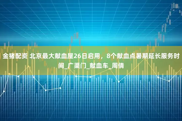 金猪配资 北京最大献血屋26日启用，8个献血点暑期延长服务时间_广渠门_献血车_周倩