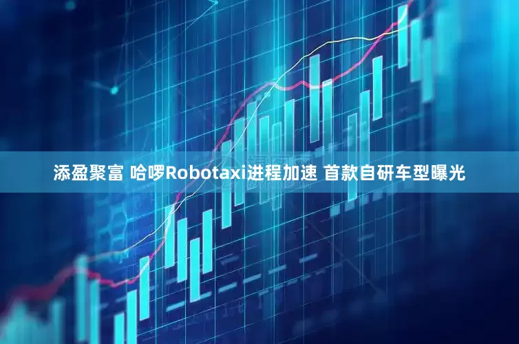 添盈聚富 哈啰Robotaxi进程加速 首款自研车型曝光