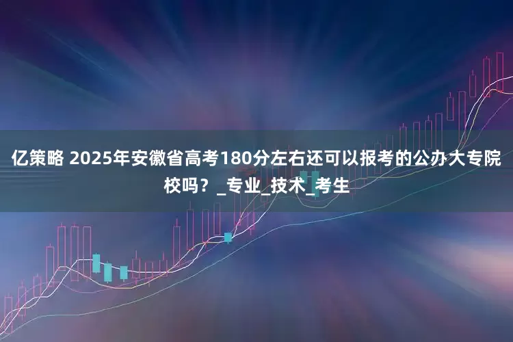 亿策略 2025年安徽省高考180分左右还可以报考的公办大专院校吗？_专业_技术_考生