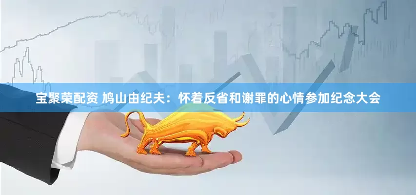 宝聚荣配资 鸠山由纪夫：怀着反省和谢罪的心情参加纪念大会