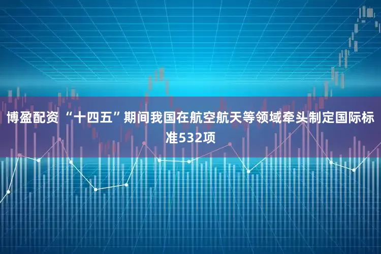 博盈配资 “十四五”期间我国在航空航天等领域牵头制定国际标准532项
