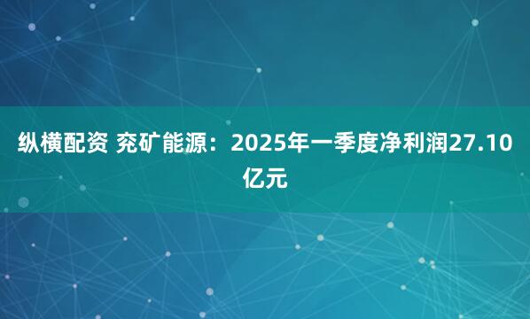 纵横配资 兖矿能源：2025年一季度净利润27.10亿元