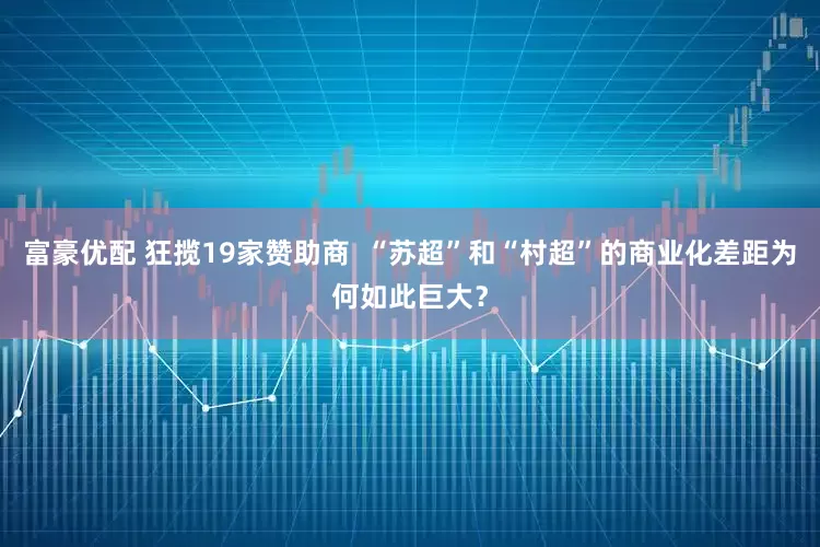 富豪优配 狂揽19家赞助商  “苏超”和“村超”的商业化差距为何如此巨大？