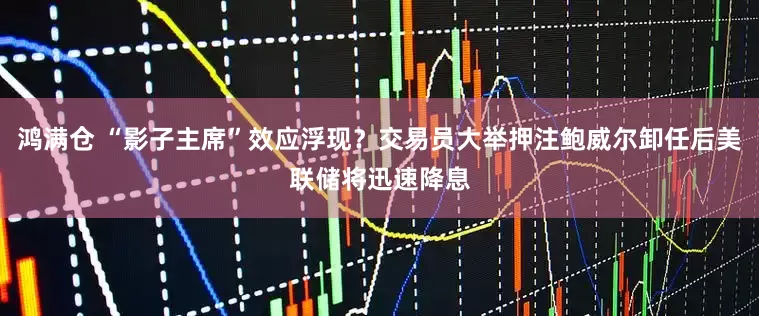 鸿满仓 “影子主席”效应浮现？交易员大举押注鲍威尔卸任后美联储将迅速降息