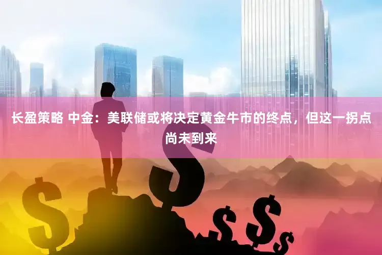 长盈策略 中金：美联储或将决定黄金牛市的终点，但这一拐点尚未到来