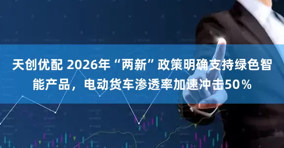 天创优配 2026年“两新”政策明确支持绿色智能产品，电动货车渗透率加速冲击50％