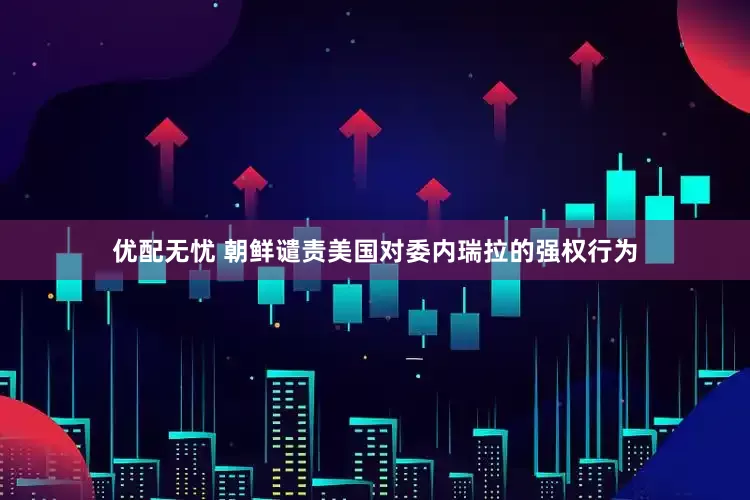 优配无忧 朝鲜谴责美国对委内瑞拉的强权行为
