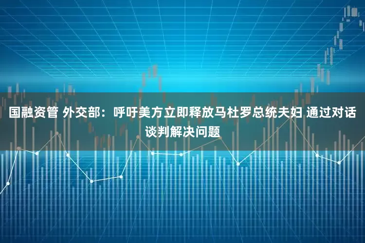 国融资管 外交部：呼吁美方立即释放马杜罗总统夫妇 通过对话谈判解决问题