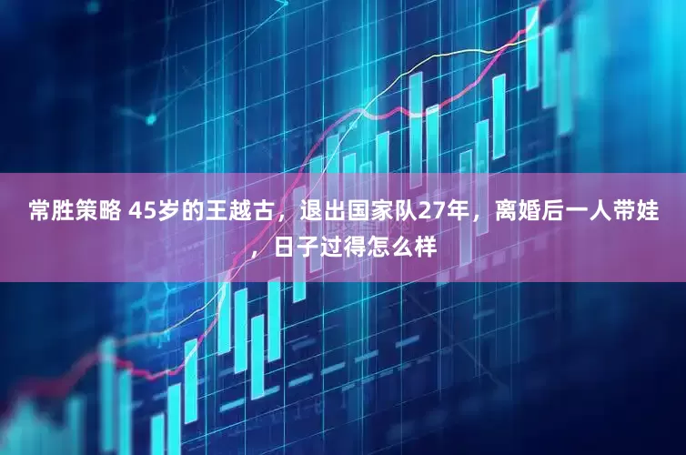 常胜策略 45岁的王越古，退出国家队27年，离婚后一人带娃，日子过得怎么样