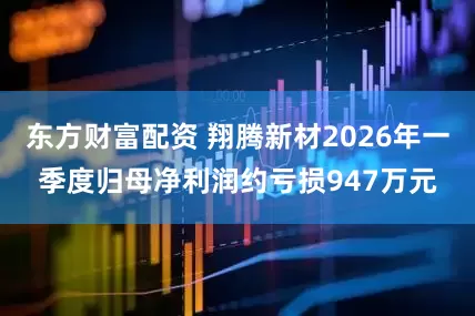 东方财富配资 翔腾新材2026年一季度归母净利润约亏损947万元