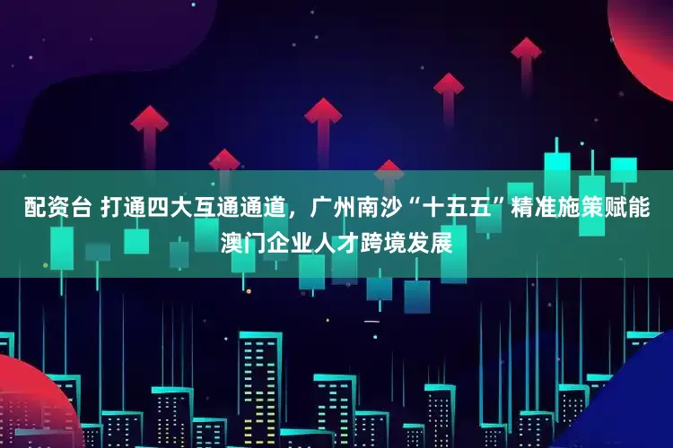 配资台 打通四大互通通道，广州南沙“十五五”精准施策赋能澳门企业人才跨境发展